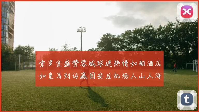 索罗金盛赞蓉城球迷热情如潮酒店如皇马到访赢国安后机场人山人海