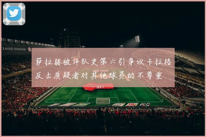 萨拉赫被评队史第六引争议卡拉格反击质疑者对其他球员的不尊重
