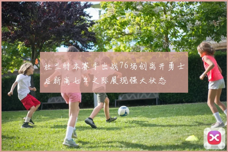 杜兰特本赛季出战76场创离开勇士后新高七年之际展现强大状态