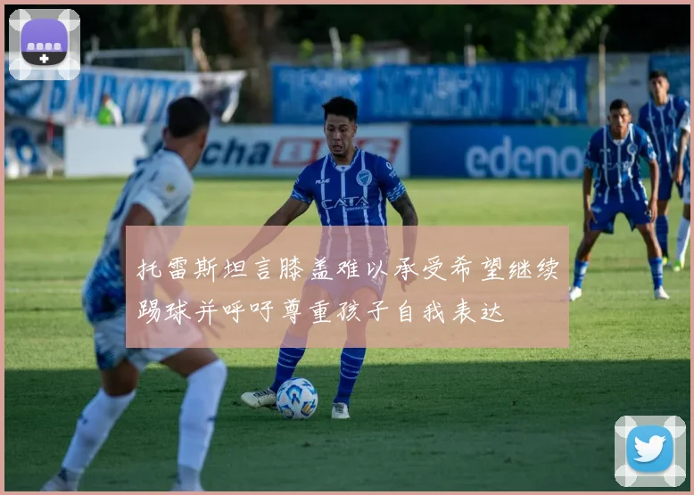 托雷斯坦言膝盖难以承受希望继续踢球并呼吁尊重孩子自我表达