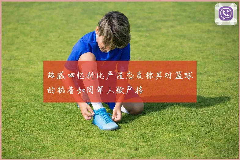 路威回忆科比严谨态度称其对篮球的执着如同军人般严格