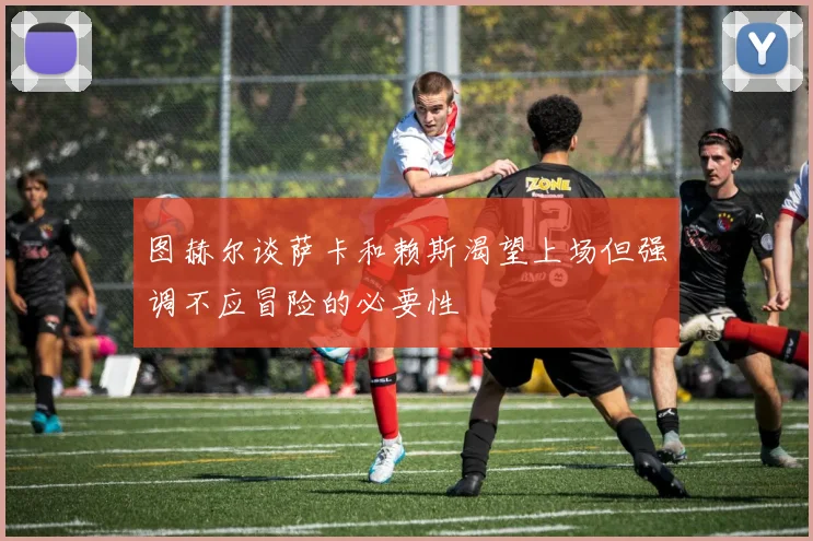 图赫尔谈萨卡和赖斯渴望上场但强调不应冒险的必要性