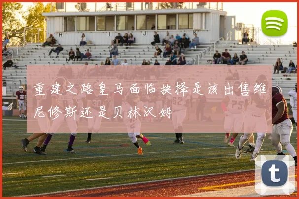 重建之路皇马面临抉择是该出售维尼修斯还是贝林汉姆