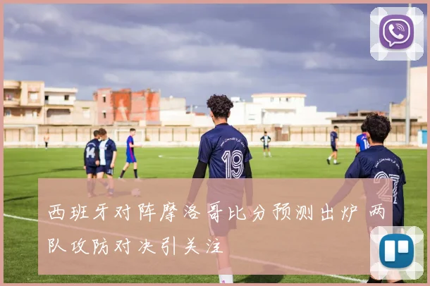 西班牙对阵摩洛哥比分预测出炉 两队攻防对决引关注