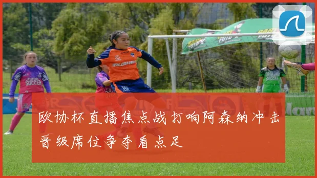 欧协杯直播焦点战打响阿森纳冲击晋级席位争夺看点足