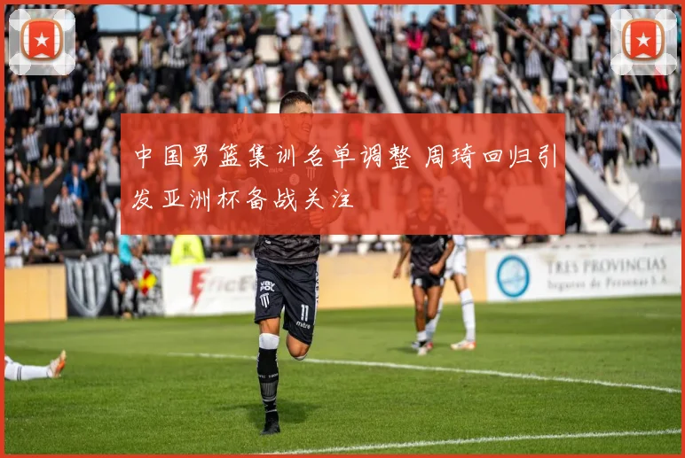 中国男篮集训名单调整 周琦回归引发亚洲杯备战关注