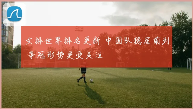 女排世界排名更新 中国队稳居前列 争冠形势更受关注