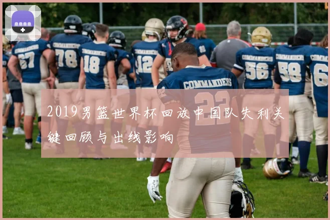 2019男篮世界杯回放中国队失利关键回顾与出线影响