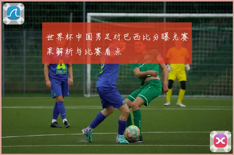 世界杯中国男足对巴西比分曝光赛果解析与比赛看点