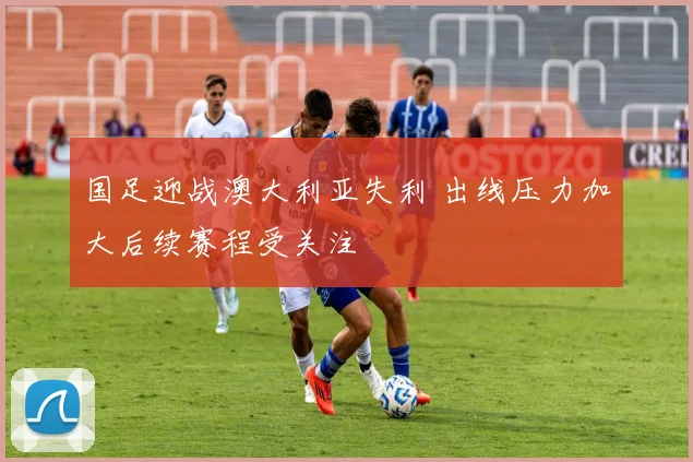 国足迎战澳大利亚失利 出线压力加大后续赛程受关注