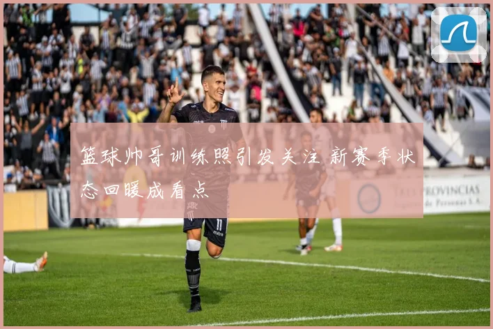 篮球帅哥训练照引发关注 新赛季状态回暖成看点