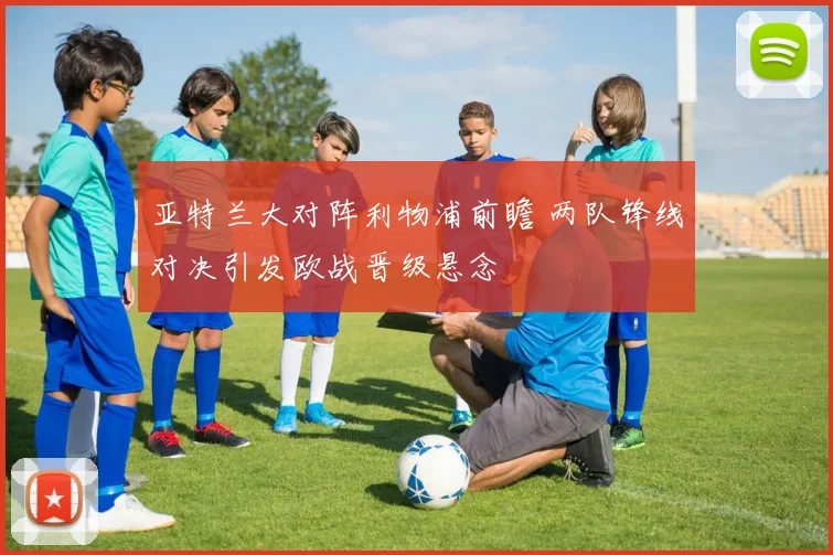 亚特兰大对阵利物浦前瞻 两队锋线对决引发欧战晋级悬念