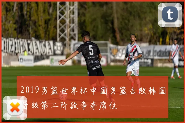 2019男篮世界杯中国男篮击败韩国晋级第二阶段争夺席位
