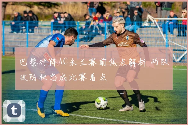 巴黎对阵AC米兰赛前焦点解析 两队攻防状态成比赛看点