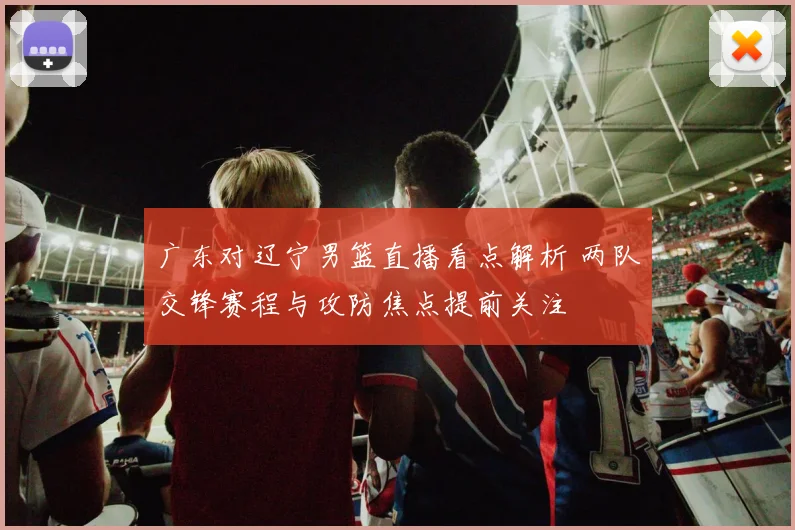 广东对辽宁男篮直播看点解析 两队交锋赛程与攻防焦点提前关注