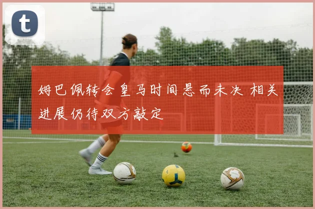 姆巴佩转会皇马时间悬而未决 相关进展仍待双方敲定